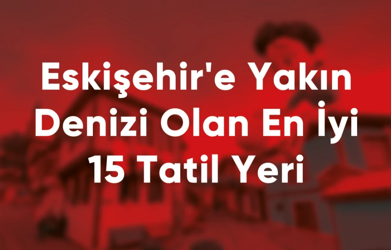 Eskişehir'e Yakın Denizi Olan En İyi 15 Tatil Yeri