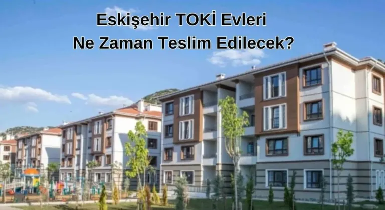 2024 Eskişehir TOKİ Evleri Ne Zaman Teslim Edilecek?